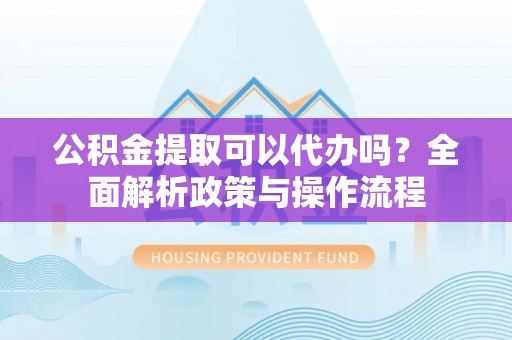 信义公积金提取可以代办吗？全面解析政策与操作流程