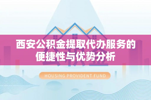 信义西安公积金提取代办服务的便捷性与优势分析