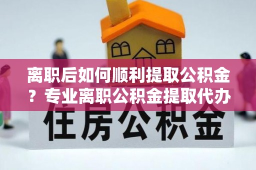 信义离职后如何顺利提取公积金？专业离职公积金提取代办服务指南