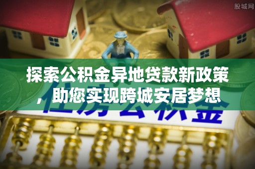 信义探索公积金异地贷款新政策，助您实现跨城安居梦想