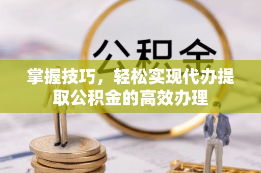 信义掌握技巧，轻松实现代办提取公积金的高效办理