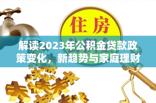 信义解读2023年公积金贷款政策变化，新趋势与家庭理财规划