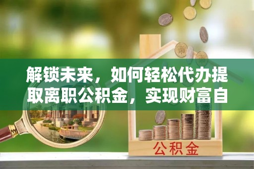 信义解锁未来，如何轻松代办提取离职公积金，实现财富自由的第一步