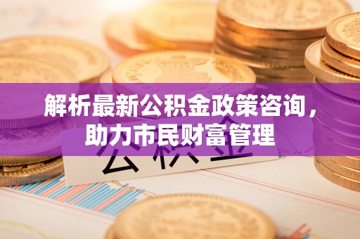 信义解析最新公积金政策咨询，助力市民财富管理