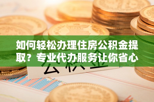 信义如何轻松办理住房公积金提取？专业代办服务让你省心无忧