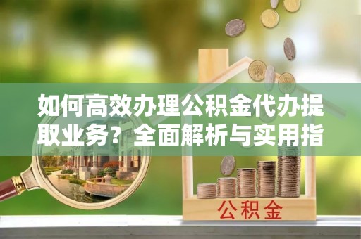信义如何高效办理公积金代办提取业务？全面解析与实用指南
