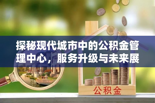 信义探秘现代城市中的公积金管理中心，服务升级与未来展望