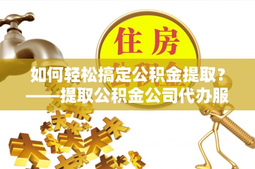 信义如何轻松搞定公积金提取？——提取公积金公司代办服务全解析