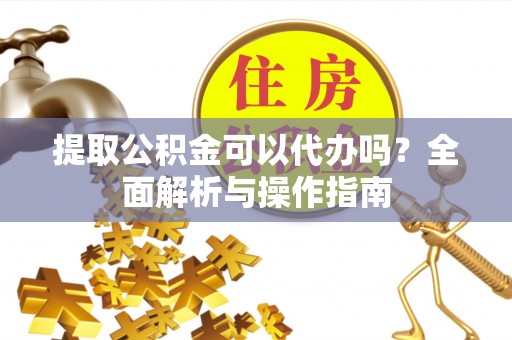 信义提取公积金可以代办吗？全面解析与操作指南