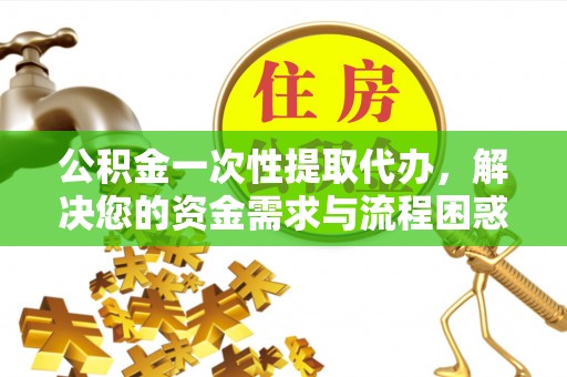 信义公积金一次性提取代办，解决您的资金需求与流程困惑