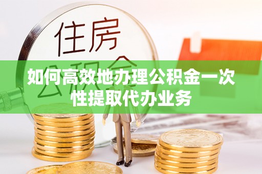信义如何高效地办理公积金一次性提取代办业务